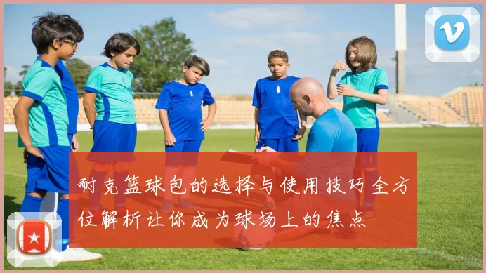 耐克篮球包的选择与使用技巧全方位解析让你成为球场上的焦点