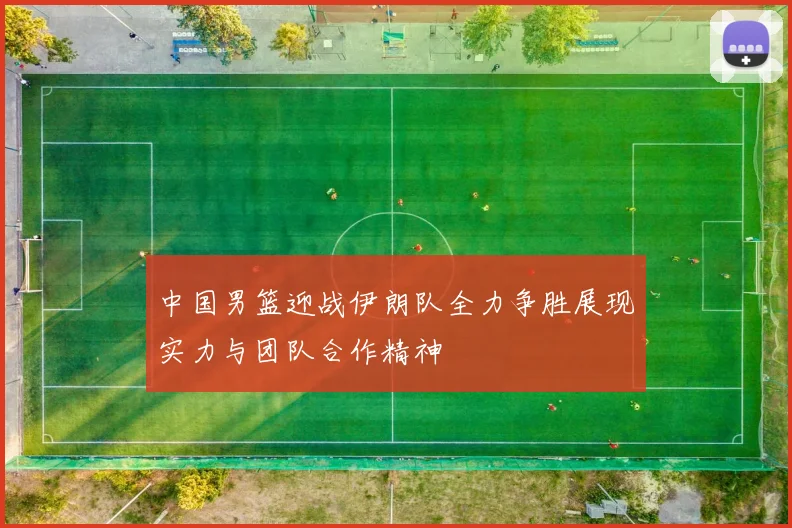 中国男篮迎战伊朗队全力争胜展现实力与团队合作精神