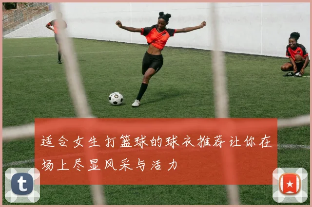 适合女生打篮球的球衣推荐让你在场上尽显风采与活力