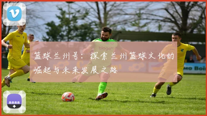 篮球兰州号：探索兰州篮球文化的崛起与未来发展之路