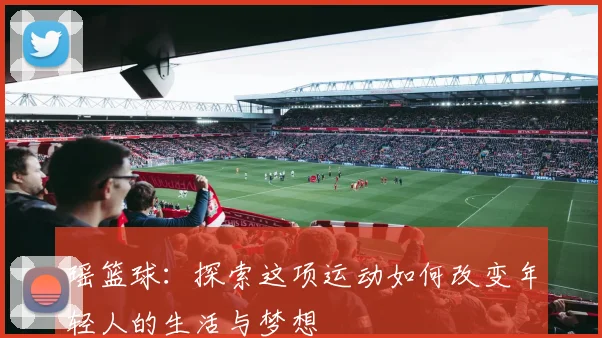 瑶篮球：探索这项运动如何改变年轻人的生活与梦想