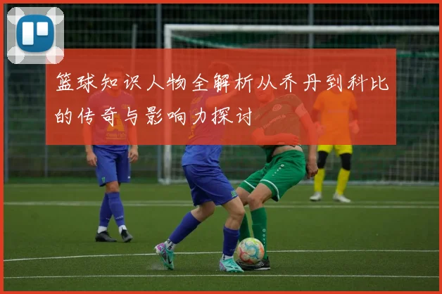 篮球知识人物全解析从乔丹到科比的传奇与影响力探讨