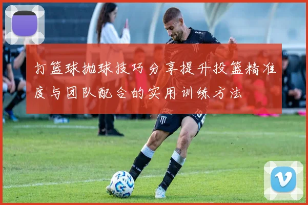 打篮球抛球技巧分享提升投篮精准度与团队配合的实用训练方法