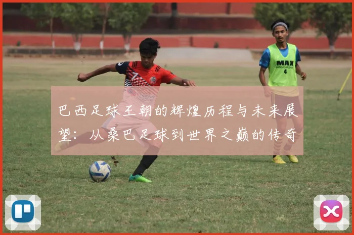 巴西足球王朝的辉煌历程与未来展望：从桑巴足球到世界之巅的传奇之路