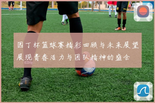 园丁杯篮球赛精彩回顾与未来展望展现青春活力与团队精神的盛会