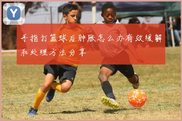 手指打篮球后肿胀怎么办有效缓解和处理方法分享