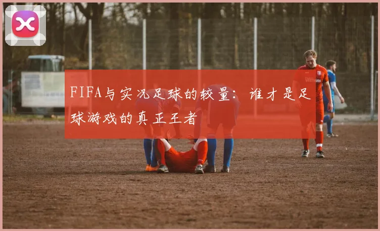 FIFA与实况足球的较量:谁才是足球游戏的真正王者